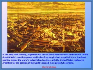 In the early 20th century, Argentina was one of the richest countries in the world.  While Great Britain’s maritime power and its far-flung empire had propelled it to a dominant position among the world’s industrialized nations, only the United States challenged Argentina for the position of the world’s second-most powerful economy. Click for all slides. 