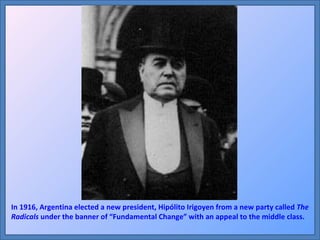 In 1916, Argentina elected a new president, Hipólito Irigoyen from a new party called  The Radicals  under the banner of “Fundamental Change” with an appeal to the middle class. 