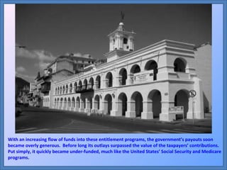 With an increasing flow of funds into these entitlement programs, the government’s payouts soon became overly generous.  Before long its outlays surpassed the value of the taxpayers’ contributions.  Put simply, it quickly became under-funded, much like the United States’ Social Security and Medicare programs. 