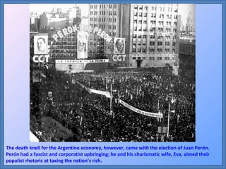 The death knell for the Argentine economy, however, came with the election of Juan Perón. Perón had a fascist and corporatist upbringing; he and his charismatic wife, Eva, aimed their populist rhetoric at taxing the nation’s rich.  