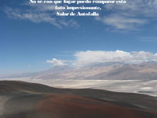 No sé con qué lugar puedo comparar esta
foto impresionante,
Salar de Antofalla

 