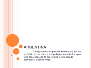 ARGENTINA
O segundo maior país da América do Sul em
território e o terceiro em população, constituída como
uma federação de 23 províncias e uma cidade
autônoma, Buenos Aires.
 