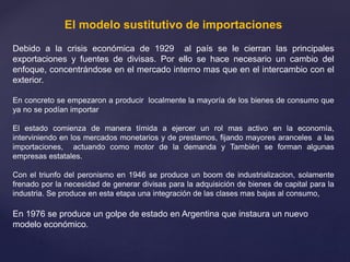 El modelo sustitutivo de importaciones
Debido a la crisis económica de 1929 al país se le cierran las principales
exportaciones y fuentes de divisas. Por ello se hace necesario un cambio del
enfoque, concentrándose en el mercado interno mas que en el intercambio con el
exterior.
En concreto se empezaron a producir localmente la mayoría de los bienes de consumo que
ya no se podían importar
El estado comienza de manera tímida a ejercer un rol mas activo en la economía,
interviniendo en los mercados monetarios y de prestamos, fijando mayores aranceles a las
importaciones, actuando como motor de la demanda y También se forman algunas
empresas estatales.
Con el triunfo del peronismo en 1946 se produce un boom de industrializacion, solamente
frenado por la necesidad de generar divisas para la adquisición de bienes de capital para la
industria. Se produce en esta etapa una integración de las clases mas bajas al consumo,
En 1976 se produce un golpe de estado en Argentina que instaura un nuevo
modelo económico.
 