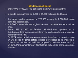 Modelo neoliberal
• entre 1975 y 1990, el PIB per cápita disminuyó en un 32.5%;
• la deuda externa trepó de 7.800 a 65.000 millones de dólares;
• los desocupados pasaron de 722.000 a más de 2.000.000; salvo
periodos esporádicos,
• la inflación anual de tres dígitos fue una constante en esos quince
años.
• Entre 1976 y 1990 las familias del decil más opulento en la
distribución del ingreso acrecentaron su participación en la riqueza
nacional en un 33%,
• En 1974, antes de la implementación del liberalismo económico, sólo
un 3% de los hogares estaba situado por debajo de la línea de la
pobreza, en octubre de 1988 esa proporción oscilaba, entre un 22 y
un 29%. Para aumentar en 1989/1990 al 45% en los grandes centros
urbanos
 