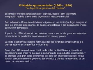 El Modelo agroexportador (1860 - 1930)
"la Argentina granero del mundo".
El llamado "modelo agroexportador" significó, desde 1860, la primera
integración real de la economía argentina al mercado mundial.
Con la llamada Conquista del desierto (gobierno –vs indios)se logro integrar al
país en grandes extensiones de tierras arrebatadas a las poblaciones indias
que fueron derrotadas.
A partir de 1880 el modelo económico pasa a ser el de grandes estancias
productoras de productos exportables como carne y granos
La elite economica estaba formada por los grandes propietarios de
tierras que eran anglofilos y liberales
En el año 1929 se produce el crack de la bolsa de Wall Street y con ello se
desncadena una crisis ya que cae la demanda de los productos exportables, y
se produce una gran caida economica del pais con alta desocupacion, lo que
lleva al derrocamiento del gobierno democratico y plantea la necesidad de un
nuevo modelo economico.
 
