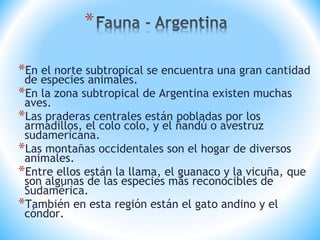 *En el norte subtropical se encuentra una gran cantidad
de especies animales.
*En la zona subtropical de Argentina existen muchas
aves.
*Las praderas centrales están pobladas por los
armadillos, el colo colo, y el ñandú o avestruz
sudamericana.
*Las montañas occidentales son el hogar de diversos
animales.
*Entre ellos están la llama, el guanaco y la vicuña, que
son algunas de las especies más reconocibles de
Sudamérica.
*También en esta región están el gato andino y el
cóndor.
 