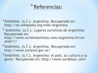 *Anónimo. (s.f.). Argentina. Recuperado en:
http://es.wikipedia.org/wiki/Argentina
* Anónimo. (s.f.). Lugares turísticos de Argentina.
Recuperado en:
http://www.turismoenfotos.com/argentina/0/cre
ated/1/
*Anónimo. (s.f.). Argentina. Recuperado en:
http://www.turismo.gov.ar/
*Anónimo. (s.f.). Argentina: el país, su cultura y su
gente. Recuperado en: http://www.surdelsur.com/
 