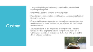 Custom
The greeting inArgentina in most cases is a kiss on the cheek
including among men.
One of the Argentine customs is drinking mate.
If start or join a conversation avoid touching topics such as football
(they are real fans)
If, when talking to anArgentine, moderately messes with you, the
way they dress or some similar topic, no offense. It is their unique
sense of humor
A curious custom of the Argentines is compliments.They are
famous for their bright and curious compliments. If you are a
woman, you should not be surprised that a man who goes by the
street tells you something
 