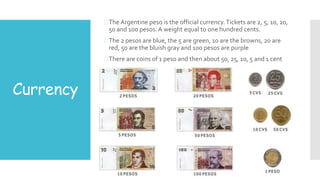 Currency
The Argentine peso is the official currency.Tickets are 2, 5, 10, 20,
50 and 100 pesos.A weight equal to one hundred cents.
The 2 pesos are blue, the 5 are green, 10 are the browns, 20 are
red, 50 are the bluish gray and 100 pesos are purple
There are coins of 1 peso and then about 50, 25, 10, 5 and 1 cent
 