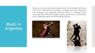 Music in
Argentina
Tango is a musical style and a dance born in the suburbs of Buenos
Aires with international circulation, strongly tied with Argentina
and Uruguay, but especially Buenos Aires. In classical music,
composers like Alberto Ginastera stand, performers and directors
such as MarthaArgerich and Daniel Barenboim.
 