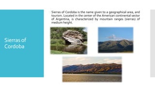 Sierras of
Cordoba
Sierras of Cordoba is the name given to a geographical area, and
tourism. Located in the center of the American continental sector
of Argentina, is characterized by mountain ranges (sierras) of
medium height.
 