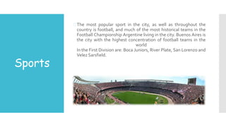 Sports
The most popular sport in the city, as well as throughout the
country is football, and much of the most historical teams in the
Football Championship Argentine living in the city. Buenos Aires is
the city with the highest concentration of football teams in the
world
In the First Division are: Boca Juniors, River Plate, San Lorenzo and
Velez Sarsfield.
 