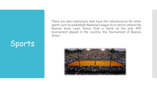Sports
There are also institutions that have the infrastructure for other
sports such as basketball (National League A) or tennis (where the
Buenos Aires Lawn Tennis Club is home to the only ATP
tournament played in the country, the Tournament of Buenos
Aires) .
 