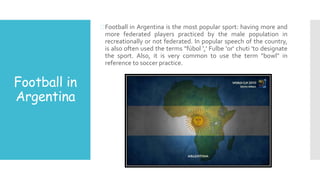 Football in
Argentina
Football in Argentina is the most popular sport: having more and
more federated players practiced by the male population in
recreationally or not federated. In popular speech of the country,
is also often used the terms "fúbol ',' Fulbe 'or' chuti 'to designate
the sport. Also, it is very common to use the term "bowl" in
reference to soccer practice.
 
