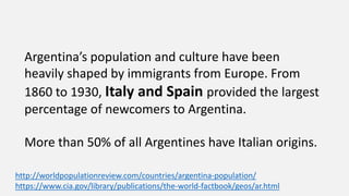 Argentina’s population and culture have been
heavily shaped by immigrants from Europe. From
1860 to 1930, Italy and Spain provided the largest
percentage of newcomers to Argentina.
More than 50% of all Argentines have Italian origins.
http://worldpopulationreview.com/countries/argentina-population/
https://www.cia.gov/library/publications/the-world-factbook/geos/ar.html
 