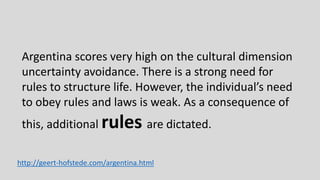 Argentina scores very high on the cultural dimension
uncertainty avoidance. There is a strong need for
rules to structure life. However, the individual’s need
to obey rules and laws is weak. As a consequence of
this, additional rules are dictated.
http://geert-hofstede.com/argentina.html
 