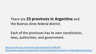 There are 23 provinces in Argentina and
the Buenos Aires federal district.
Each of the provinces has its own constitution,
laws, authorities, and government.
http://country.eiu.com/article.aspx?articleid=113481195
http://www.argentinaindependent.com/insideargentina/politics-insideargentina/politics/
 