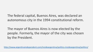 The federal capital, Buenos Aires, was declared an
autonomous city in the 1994 constitutional reform.
The mayor of Buenos Aires is now elected by the
people. Formerly, the mayor of the city was chosen
by the President.
http://www.argentinaindependent.com/insideargentina/politics-insideargentina/politics/
 