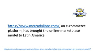 http://voices.mckinseyonsociety.com/mckinsey-james-manyika-michael-chui-entrepreneurs-key-to-internet-growth/
https://www.mercadolibre.com/, an e-commerce
platform, has brought the online-marketplace
model to Latin America.
 