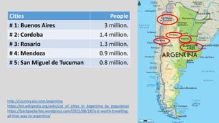 http://country.eiu.com/argentina
https://en.wikipedia.org/wiki/List_of_cities_in_Argentina_by_population
https://backpackerlee.wordpress.com/2015/08/18/is-it-worth-travelling-
all-that-way-to-argentina/
Cities People
# 1: Buenos Aires 3 million.
# 2: Cordoba 1.4 million.
# 3: Rosario 1.3 million.
# 4: Mendoza 0.9 million.
# 5: San Miguel de Tucuman 0.8 million.
 