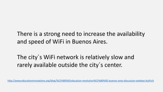http://www.educationinnovations.org/blog/%E2%80%9Ceducation-revolution%E2%80%9D-buenos-aires-discussion-esteban-bullrich
There is a strong need to increase the availability
and speed of WiFi in Buenos Aires.
The city´s WiFi network is relatively slow and
rarely available outside the city´s center.
 