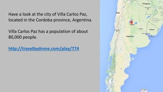 Have a look at the city of Villa Carlos Paz,
located in the Cordoba province, Argentina.
Villa Carlos Paz has a population of about
80,000 people.
http://travelbydrone.com/play/774
 