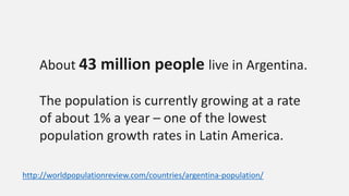About 43 million people live in Argentina.
The population is currently growing at a rate
of about 1% a year – one of the lowest
population growth rates in Latin America.
http://worldpopulationreview.com/countries/argentina-population/
 