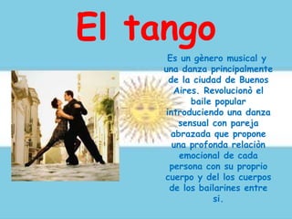 El tango
Es un gènero musical y
una danza principalmente
de la ciudad de Buenos
Aires. Revolucionò el
baile popular
introduciendo una danza
sensual con pareja
abrazada que propone
una profonda relaciòn
emocional de cada
persona con su proprio
cuerpo y del los cuerpos
de los bailarines entre
si.
 