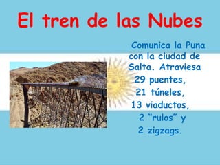 El tren de las Nubes
Comunica la Puna
con la ciudad de
Salta. Atraviesa
29 puentes,
21 túneles,
13 viaductos,
2 “rulos” y
2 zigzags.
 