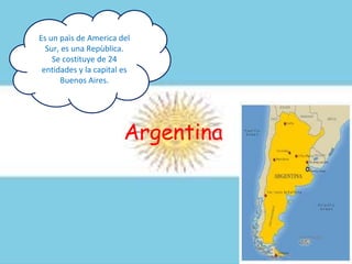 Argentina
Es un paìs de America del
Sur, es una Repùblica.
Se costituye de 24
entidades y la capital es
Buenos Aires.
 