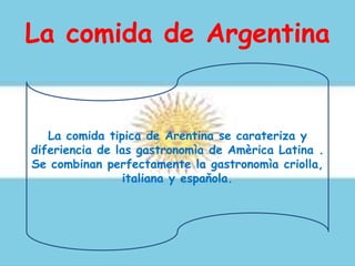 La comida de Argentina
La comida tipica de Arentina se carateriza y
diferiencia de las gastronomìa de Amèrica Latina .
Se combinan perfectamente la gastronomìa criolla,
italiana y espaňola.
 
