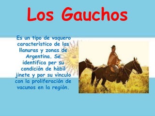 Los Gauchos
Es un tipo de vaquero
caracterìstico de las
llanuras y zonas de
Argentina. Se
identifica per su
condiciòn de hàbil
jinete y por su vìnculo
con la proliferaciòn de
vacunos en la regiòn.
 