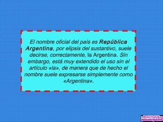 El nombre oficial del país es República
Argentina, por elipsis del sustantivo, suele
decirse, correctamente, la Argentina. Sin
embargo, está muy extendido el uso sin el
artículo «la», de manera que de hecho el
nombre suele expresarse simplemente como
«Argentina».
 