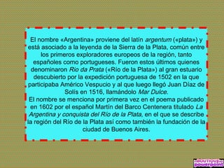 El nombre «Argentina» proviene del latín argentum («plata») y
está asociado a la leyenda de la Sierra de la Plata, común entre
los primeros exploradores europeos de la región, tanto
españoles como portugueses. Fueron estos últimos quienes
denominaron Rio da Prata («Río de la Plata») al gran estuario
descubierto por la expedición portuguesa de 1502 en la que
participaba Américo Vespucio y al que luego llegó Juan Díaz de
Solís en 1516, llamándolo Mar Dulce.
El nombre se menciona por primera vez en el poema publicado
en 1602 por el español Martín del Barco Centenera titulado La
Argentina y conquista del Río de la Plata, en el que se describe
la región del Río de la Plata así como también la fundación de la
ciudad de Buenos Aires.
 