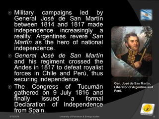  Military campaigns led by
General José de San Martín
between 1814 and 1817 made
independence increasingly a
reality. Argentines revere San
Martín as the hero of national
independence.
 General José de San Martín
and his regiment crossed the
Andes in 1817 to defeat royalist
forces in Chile and Perú, thus
securing independence.
 The Congress of Tucumán
gathered on 9 July 1816 and
finally issued a formal
Declaration of Independence
from Spain.
3/10/2016 University of Petroleum & Energy studies 10
Gen. José de San Martín,
Liberator of Argentina and
Perú.
 