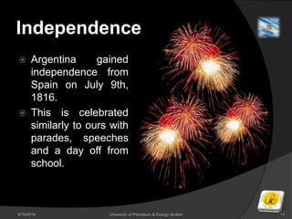 Independence
 Argentina gained
independence from
Spain on July 9th,
1816.
 This is celebrated
similarly to ours with
parades, speeches
and a day off from
school.
3/10/2016 University of Petroleum & Energy studies 11
 