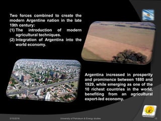 3/10/2016 University of Petroleum & Energy studies 13
Two forces combined to create the
modern Argentine nation in the late
19th century:
(1) The introduction of modern
agricultural techniques.
(2) Integration of Argentina into the
world economy.
Argentina increased in prosperity
and prominence between 1880 and
1929, while emerging as one of the
10 richest countries in the world,
benefiting from an agricultural
export-led economy.
 
