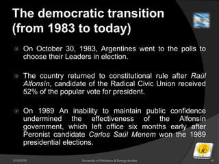The democratic transition
(from 1983 to today)
 On October 30, 1983, Argentines went to the polls to
choose their Leaders in election.
 The country returned to constitutional rule after Raúl
Alfonsín, candidate of the Radical Civic Union received
52% of the popular vote for president.
 On 1989 An inability to maintain public confidence
undermined the effectiveness of the Alfonsín
government, which left office six months early after
Peronist candidate Carlos Saúl Menem won the 1989
presidential elections.
3/10/2016 University of Petroleum & Energy studies 14
 
