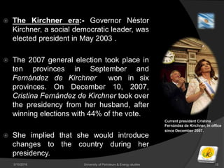 3/10/2016 University of Petroleum & Energy studies 15
 The Kirchner era:- Governor Néstor
Kirchner, a social democratic leader, was
elected president in May 2003 .
 The 2007 general election took place in
ten provinces in September and
Fernández de Kirchner won in six
provinces. On December 10, 2007,
Cristina Fernández de Kirchner took over
the presidency from her husband, after
winning elections with 44% of the vote.
 She implied that she would introduce
changes to the country during her
presidency.
Current president Cristina
Fernández de Kirchner, in office
since December 2007.
 