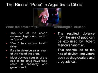 The Rise of “Paco” in Argentina’s Cities
What the problem is…
• The rise of the cheap
cocaine byproduct known
as “paco”.
• “Paco” has severe health
risks.
• Rise in violence as a result
of the rise of the drug.
• Most obvious causes of the
rise in the drug have their
roots in economy and
government.
Sociological causes…
• The resulted violence
from the rise of paco can
be explained by Robert
Merton’s “anomie”.
• This anomie led to the
rise of deviant innovators
such as drug dealers and
drug addicts.
 
