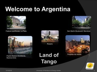 Welcome to Argentina
3/10/2016 University of Petroleum & Energy studies 3
Land of
Tango
Puerto Madero Docklands,
Buenos Aires
Rosario
Córdoba city centre
San Martin Boulevard, MendozaFederal courthouse, La Plata
 