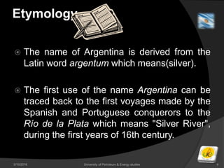 Etymology
 The name of Argentina is derived from the
Latin word argentum which means(silver).
 The first use of the name Argentina can be
traced back to the first voyages made by the
Spanish and Portuguese conquerors to the
Río de la Plata which means "Silver River",
during the first years of 16th century.
3/10/2016 University of Petroleum & Energy studies 4
 