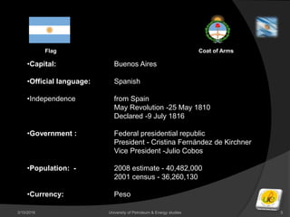 3/10/2016 University of Petroleum & Energy studies 5
•Capital: Buenos Aires
•Official language: Spanish
•Independence from Spain
May Revolution -25 May 1810
Declared -9 July 1816
•Government : Federal presidential republic
President - Cristina Fernández de Kirchner
Vice President -Julio Cobos
•Population: - 2008 estimate - 40,482,000
2001 census - 36,260,130
•Currency: Peso
Flag Coat of Arms
 