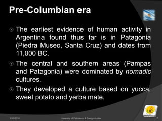 Pre-Columbian era
 The earliest evidence of human activity in
Argentina found thus far is in Patagonia
(Piedra Museo, Santa Cruz) and dates from
11,000 BC.
 The central and southern areas (Pampas
and Patagonia) were dominated by nomadic
cultures.
 They developed a culture based on yucca,
sweet potato and yerba mate.
3/10/2016 University of Petroleum & Energy studies 7
 