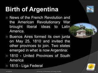 Birth of Argentina
 News of the French Revolution and
the American Revolutionary War
brought liberal ideas to Latin
America.
 Buenos Aires formed its own junta
on May 25, 1810 and invited the
other provinces to join. Two states
emerged in what is now Argentina:
 1810 - United Provinces of South
America
 1815 - Liga Federal
3/10/2016 University of Petroleum & Energy studies 9
 