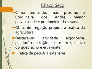 Chaco Seco
Clima semiárido, mais próximo à
Cordilheira dos Andes, menor
pluviosidade e predomínio da savana.
Obras de irrigação propicia a prática da
agricultura.
Destaca-se: atividade algodoeira,
plantação de feijão, soja e arroz, cultivo
do quebracho e erva-mate.
 Prática da pecuária extensiva
 
