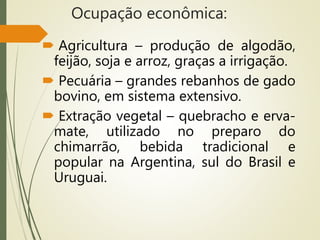 Ocupação econômica:
 Agricultura – produção de algodão,
feijão, soja e arroz, graças a irrigação.
 Pecuária – grandes rebanhos de gado
bovino, em sistema extensivo.
 Extração vegetal – quebracho e erva-
mate, utilizado no preparo do
chimarrão, bebida tradicional e
popular na Argentina, sul do Brasil e
Uruguai.
 