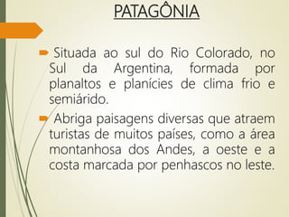 PATAGÔNIA
 Situada ao sul do Rio Colorado, no
Sul da Argentina, formada por
planaltos e planícies de clima frio e
semiárido.
 Abriga paisagens diversas que atraem
turistas de muitos países, como a área
montanhosa dos Andes, a oeste e a
costa marcada por penhascos no leste.
 