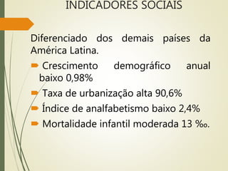 INDICADORES SOCIAIS
Diferenciado dos demais países da
América Latina.
 Crescimento demográfico anual
baixo 0,98%
 Taxa de urbanização alta 90,6%
 Índice de analfabetismo baixo 2,4%
 Mortalidade infantil moderada 13 ‰.
 