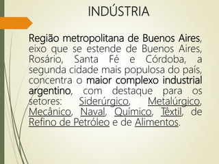 INDÚSTRIA
Região metropolitana de Buenos Aires,
eixo que se estende de Buenos Aires,
Rosário, Santa Fé e Córdoba, a
segunda cidade mais populosa do país,
concentra o maior complexo industrial
argentino, com destaque para os
setores: Siderúrgico, Metalúrgico,
Mecânico, Naval, Químico, Têxtil, de
Refino de Petróleo e de Alimentos.
 